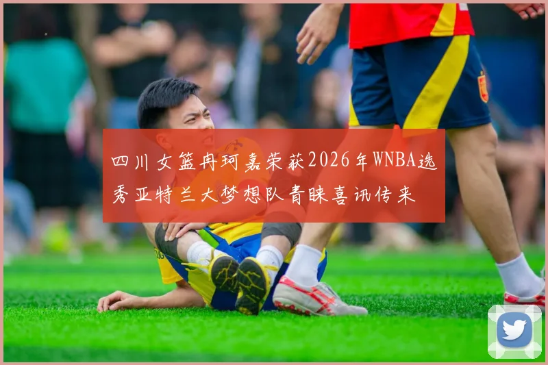 四川女篮冉珂嘉荣获2026年WNBA选秀亚特兰大梦想队青睐喜讯传来