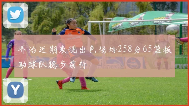 乔治近期表现出色场均258分65篮板助球队稳步前行