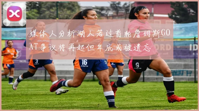 媒体人分析湖人若过首轮詹姆斯GOAT争议将再起但年底或被遗忘