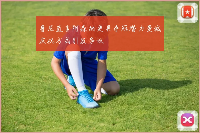 鲁尼直言阿森纳更具夺冠潜力曼城庆祝方式引发争议