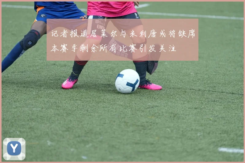 记者报道居莱尔与米利唐或将缺席本赛季剩余所有比赛引发关注