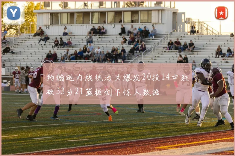 约翰逊内线统治力爆发20投14中狂砍33分21篮板创下惊人数据