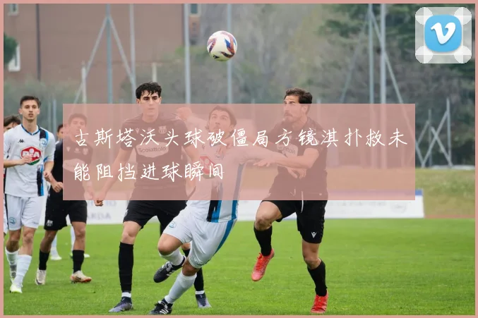 古斯塔沃头球破僵局方镜淇扑救未能阻挡进球瞬间