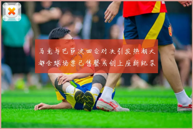 马竞与巴萨次回合对决引发热潮大都会球场票已售罄或创上座新纪录