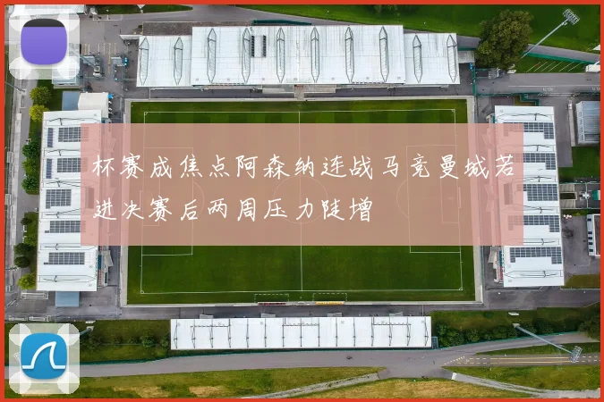杯赛成焦点阿森纳连战马竞曼城若进决赛后两周压力陡增