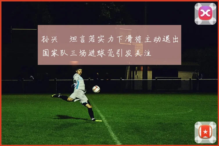 孙兴慜坦言若实力下滑将主动退出国家队三场进球荒引发关注