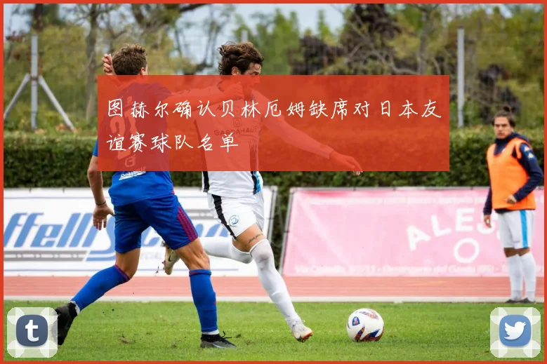 图赫尔确认贝林厄姆缺席对日本友谊赛球队名单
