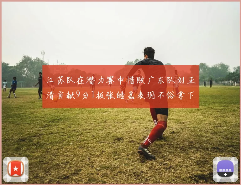 江苏队在潜力赛中惜败广东队刘正清贡献9分1板张皓嘉表现不俗拿下8分2板1助
