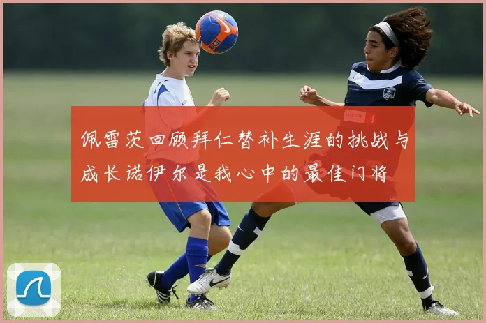 佩雷茨回顾拜仁替补生涯的挑战与成长诺伊尔是我心中的最佳门将
