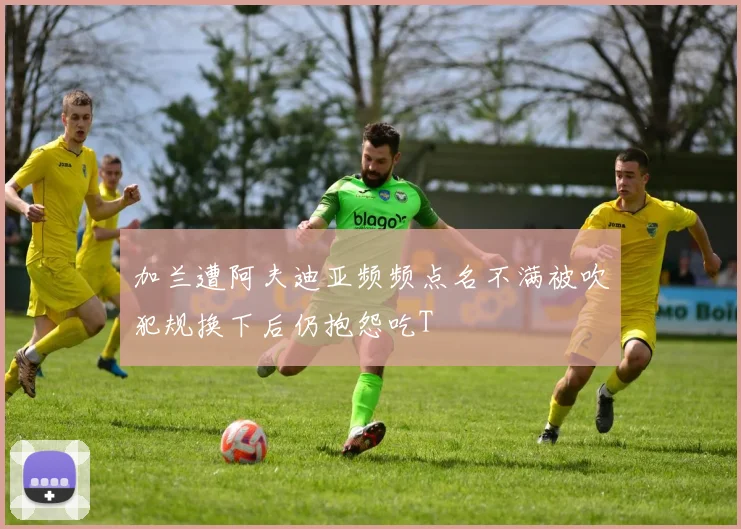 加兰遭阿夫迪亚频频点名不满被吹犯规换下后仍抱怨吃T