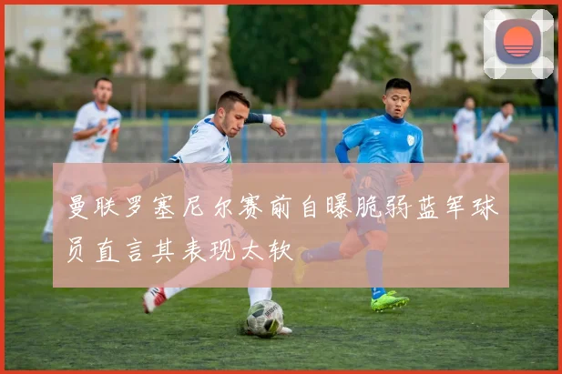 曼联罗塞尼尔赛前自曝脆弱蓝军球员直言其表现太软