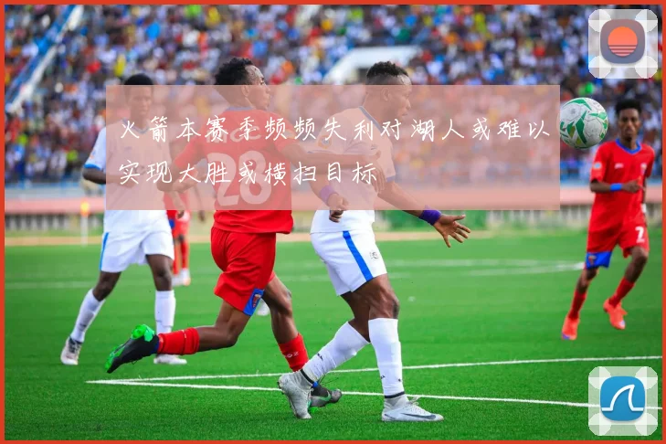 火箭本赛季频频失利对湖人或难以实现大胜或横扫目标