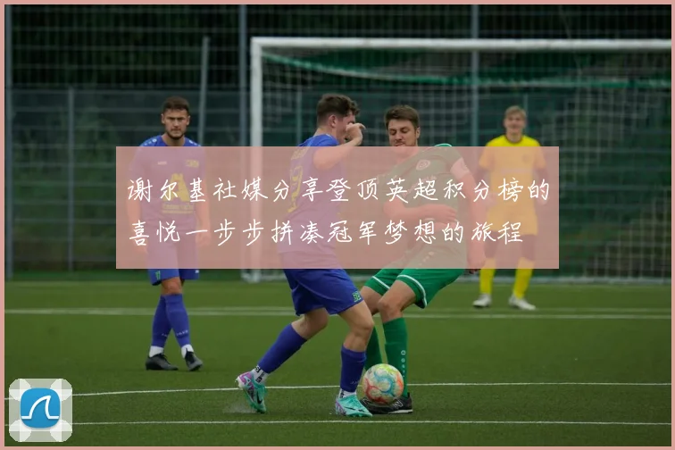 谢尔基社媒分享登顶英超积分榜的喜悦一步步拼凑冠军梦想的旅程
