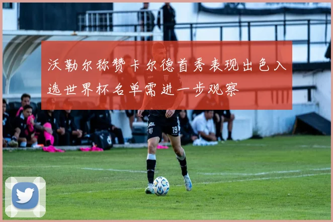 沃勒尔称赞卡尔德首秀表现出色入选世界杯名单需进一步观察