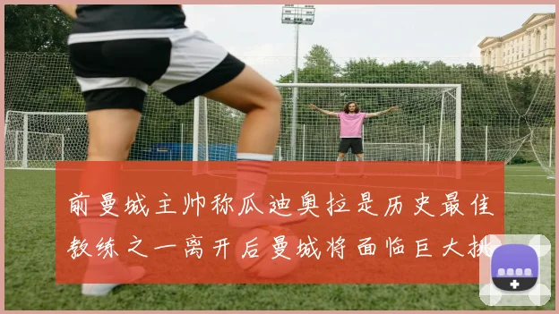 前曼城主帅称瓜迪奥拉是历史最佳教练之一离开后曼城将面临巨大挑战
