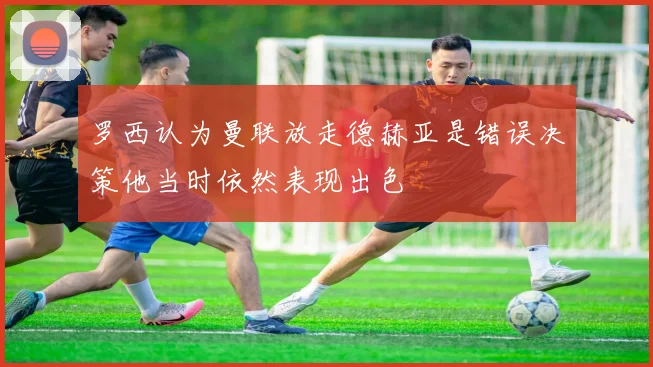 罗西认为曼联放走德赫亚是错误决策他当时依然表现出色