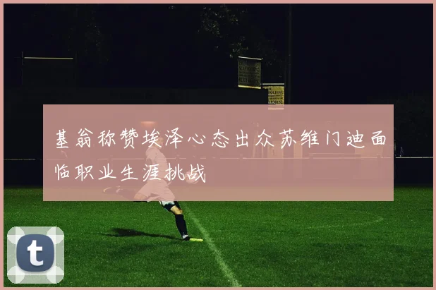 基翁称赞埃泽心态出众苏维门迪面临职业生涯挑战
