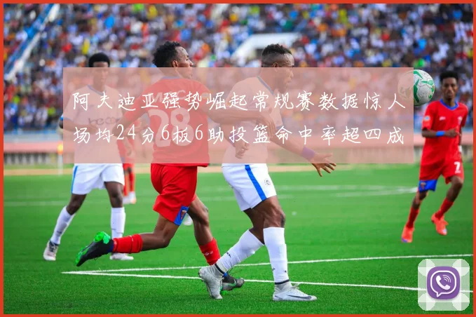 阿夫迪亚强势崛起常规赛数据惊人场均24分6板6助投篮命中率超四成