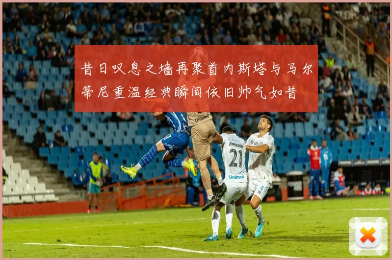 昔日叹息之墙再聚首内斯塔与马尔蒂尼重温经典瞬间依旧帅气如昔