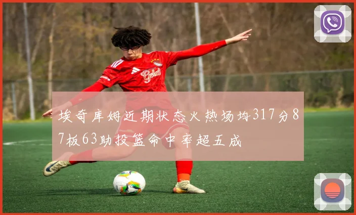 埃奇库姆近期状态火热场均317分87板63助投篮命中率超五成