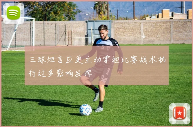 三球坦言应更主动掌控比赛战术执行过多影响发挥