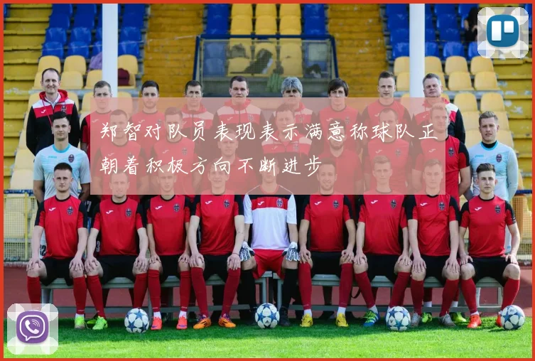 郑智对队员表现表示满意称球队正朝着积极方向不断进步