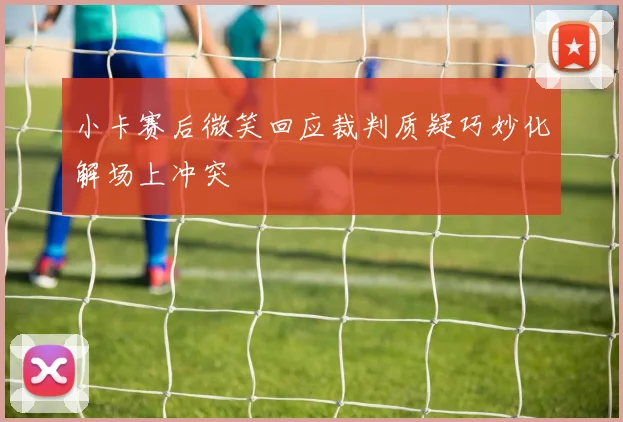 小卡赛后微笑回应裁判质疑巧妙化解场上冲突