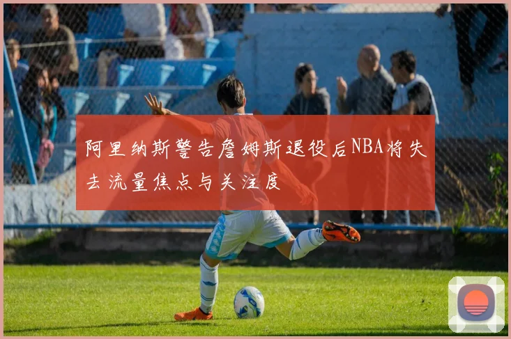 阿里纳斯警告詹姆斯退役后NBA将失去流量焦点与关注度