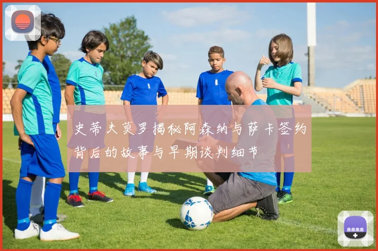 史蒂夫莫罗揭秘阿森纳与萨卡签约背后的故事与早期谈判细节