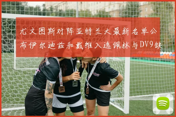 尤文图斯对阵亚特兰大最新名单公布伊尔迪兹和戴维入选佩林与DV9缺席