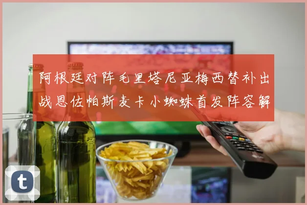 阿根廷对阵毛里塔尼亚梅西替补出战恩佐帕斯麦卡小蜘蛛首发阵容解析