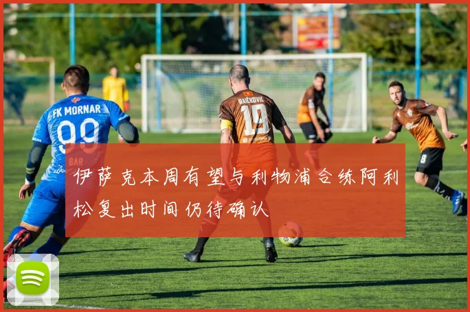 伊萨克本周有望与利物浦合练阿利松复出时间仍待确认