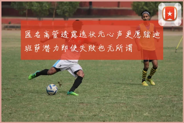 匿名高管透露选状元心声更愿赌迪班萨潜力即使失败也无所谓
