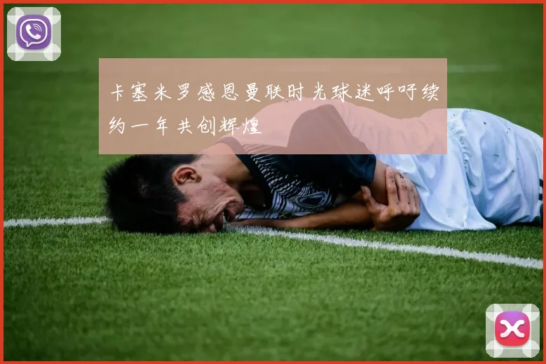 卡塞米罗感恩曼联时光球迷呼吁续约一年共创辉煌