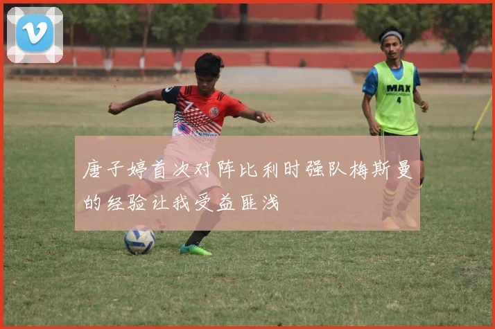 唐子婷首次对阵比利时强队梅斯曼的经验让我受益匪浅