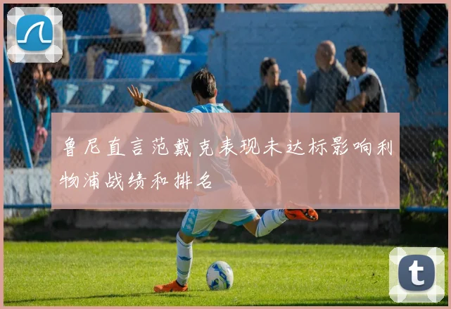 鲁尼直言范戴克表现未达标影响利物浦战绩和排名