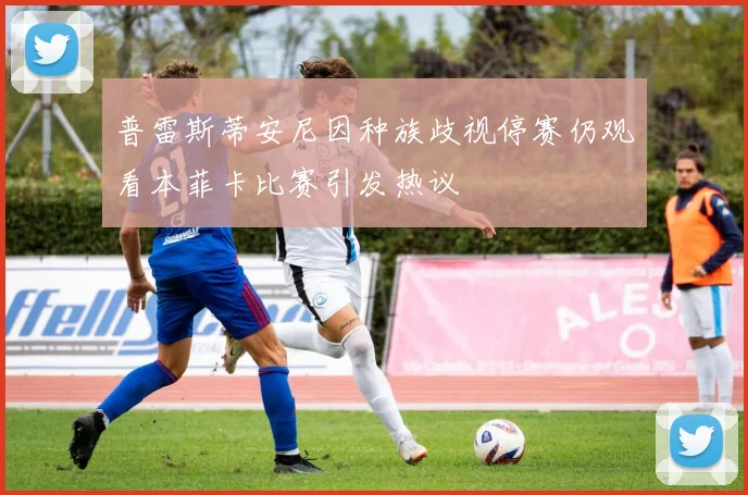 普雷斯蒂安尼因种族歧视停赛仍观看本菲卡比赛引发热议