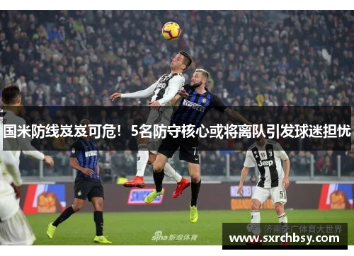 国米防线岌岌可危！5名防守核心或将离队引发球迷担忧